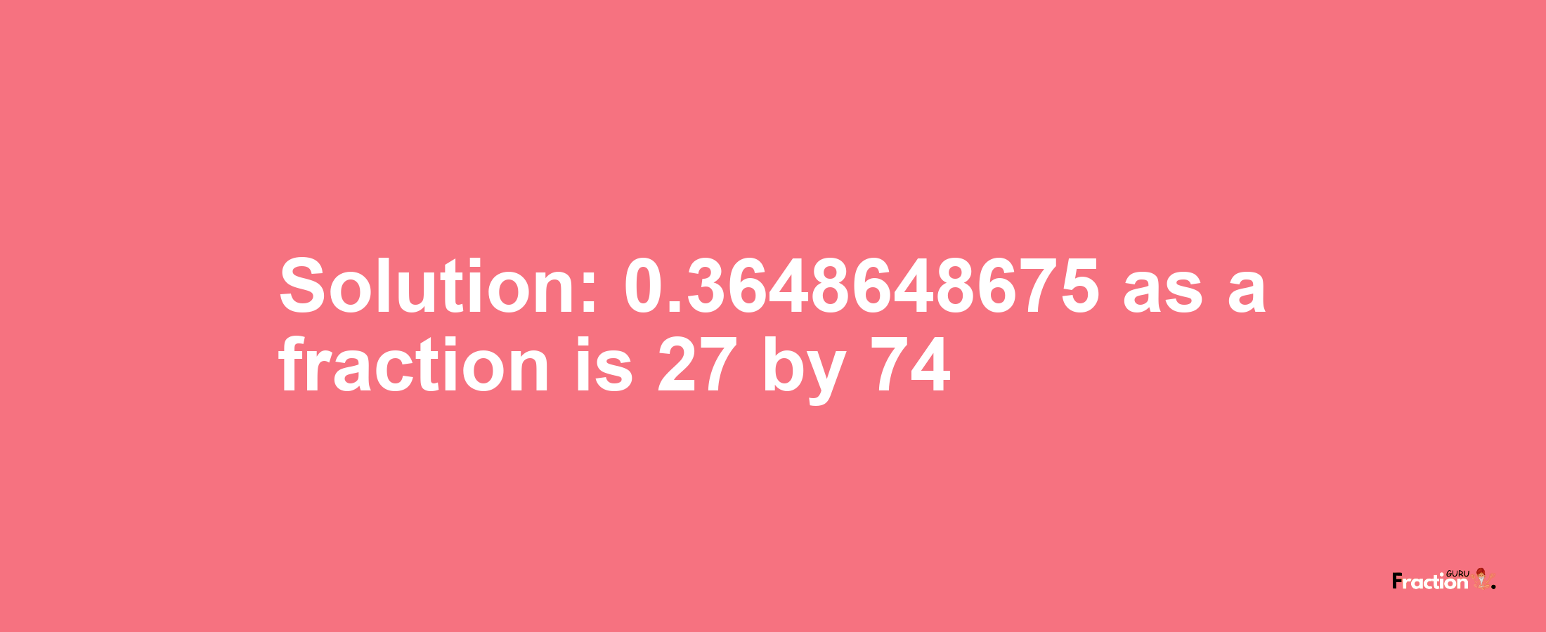 Solution:0.3648648675 as a fraction is 27/74